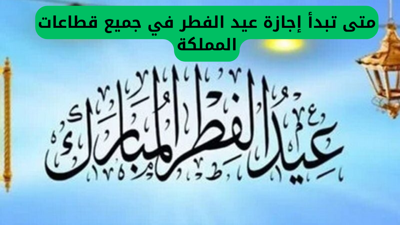 متى تبدأ إجازة عيد الفطر في جميع قطاعات المملكة